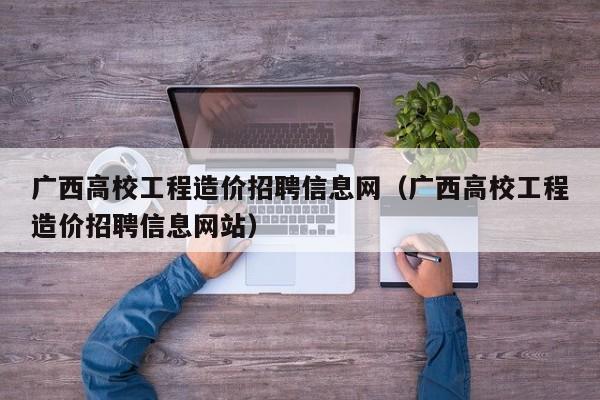 广西高校工程造价招聘信息网（广西高校工程造价招聘信息网站）-第1张图片-高校人才招聘