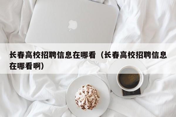 长春高校招聘信息在哪看（长春高校招聘信息在哪看啊）-第1张图片-高校人才招聘