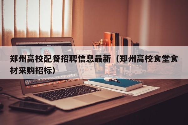 郑州高校配餐招聘信息最新（郑州高校食堂食材采购招标）-第1张图片-高校人才招聘