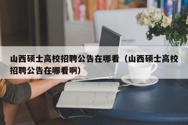 山西硕士高校招聘公告在哪看（山西硕士高校招聘公告在哪看啊）-第1张图片-高校人才招聘