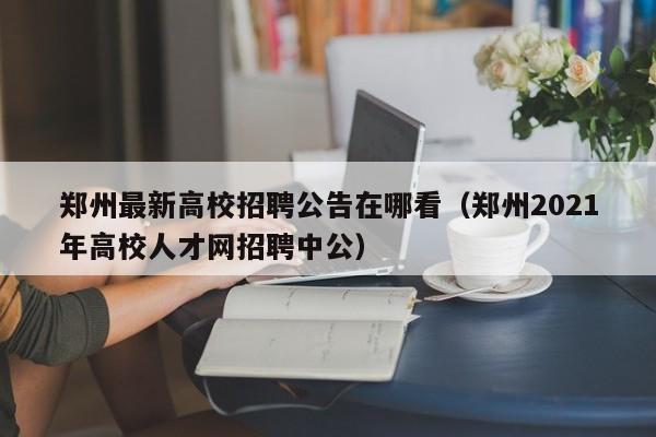郑州最新高校招聘公告在哪看（郑州2021年高校人才网招聘中公）-第1张图片-高校人才招聘