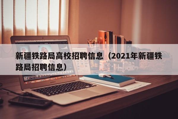 新疆铁路局高校招聘信息（2021年新疆铁路局招聘信息）-第1张图片-高校人才招聘