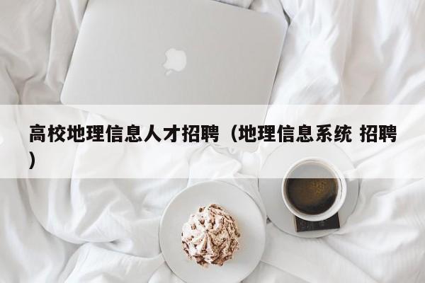 高校地理信息人才招聘（地理信息系统 招聘）-第1张图片-高校人才招聘