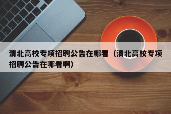 清北高校专项招聘公告在哪看（清北高校专项招聘公告在哪看啊）-第1张图片-高校人才招聘