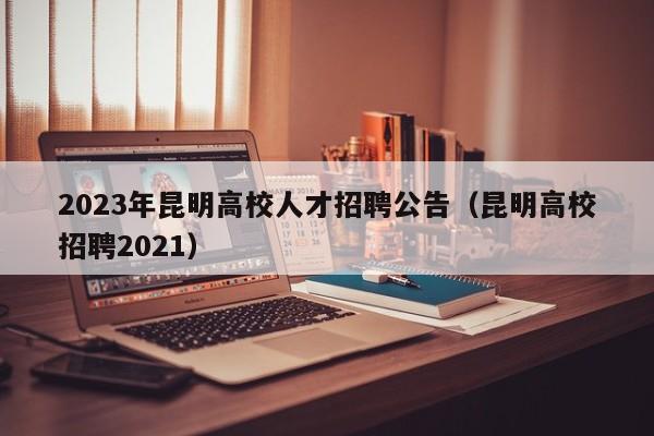 2023年昆明高校人才招聘公告（昆明高校招聘2021）-第1张图片-高校人才招聘