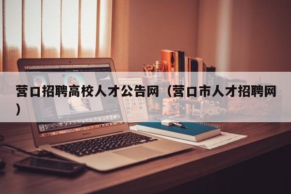 营口招聘高校人才公告网（营口市人才招聘网）-第1张图片-高校人才招聘