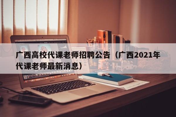 广西高校代课老师招聘公告（广西2021年代课老师最新消息）-第1张图片-高校人才招聘