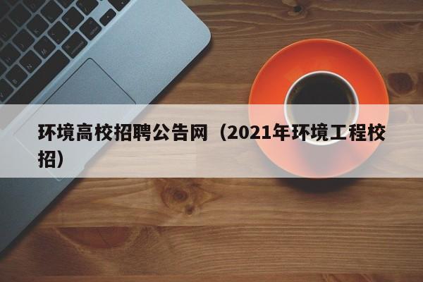 环境高校招聘公告网（2021年环境工程校招）-第1张图片-高校人才招聘
