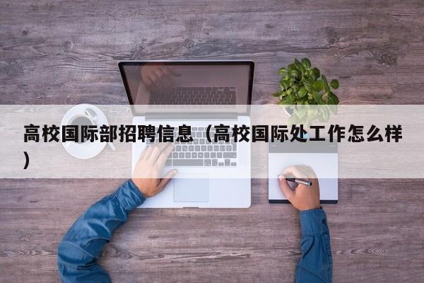 高校国际部招聘信息（高校国际处工作怎么样）-第1张图片-高校人才招聘