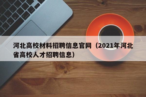 河北高校材料招聘信息官网（2021年河北省高校人才招聘信息）-第1张图片-高校人才招聘