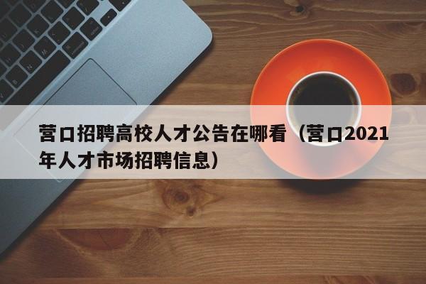 营口招聘高校人才公告在哪看（营口2021年人才市场招聘信息）-第1张图片-高校人才招聘