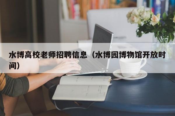水博高校老师招聘信息（水博园博物馆开放时间）-第1张图片-高校人才招聘