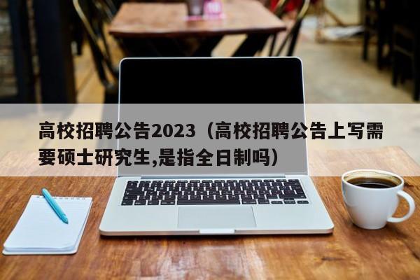 高校招聘公告2023（高校招聘公告上写需要硕士研究生,是指全日制吗）-第1张图片-高校人才招聘