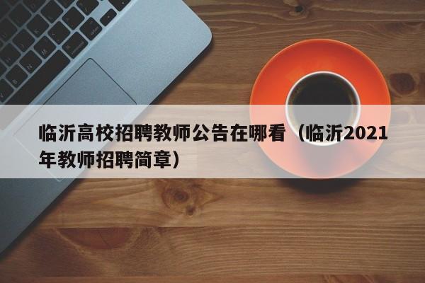 临沂高校招聘教师公告在哪看（临沂2021年教师招聘简章）-第1张图片-高校人才招聘