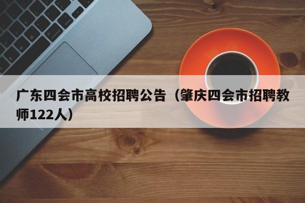 广东四会市高校招聘公告（肇庆四会市招聘教师122人）-第1张图片-高校人才招聘