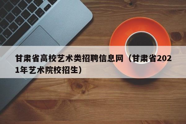 甘肃省高校艺术类招聘信息网（甘肃省2021年艺术院校招生）-第1张图片-高校人才招聘