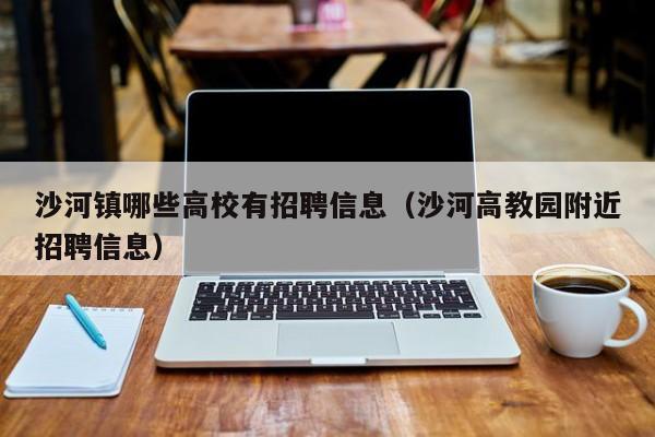 沙河镇哪些高校有招聘信息（沙河高教园附近招聘信息）-第1张图片-高校人才招聘