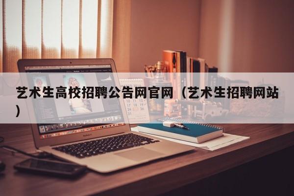 艺术生高校招聘公告网官网（艺术生招聘网站）-第1张图片-高校人才招聘