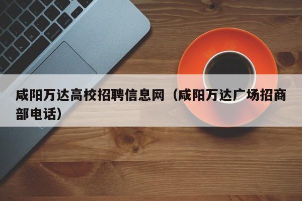 咸阳万达高校招聘信息网（咸阳万达广场招商部电话）-第1张图片-高校人才招聘