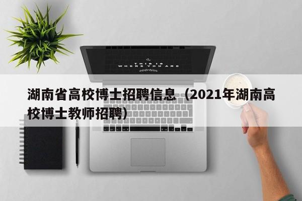 湖南省高校博士招聘信息（2021年湖南高校博士教师招聘）-第1张图片-高校人才招聘