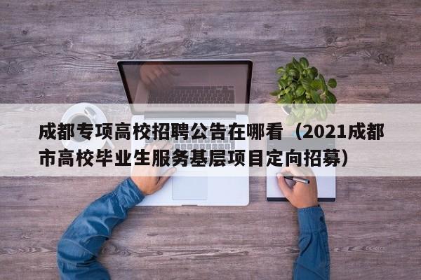 成都专项高校招聘公告在哪看（2021成都市高校毕业生服务基层项目定向招募）-第1张图片-高校人才招聘
