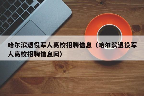 哈尔滨退役军人高校招聘信息（哈尔滨退役军人高校招聘信息网）-第1张图片-高校人才招聘