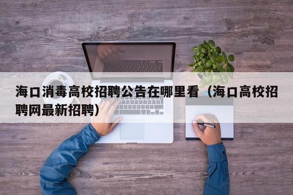 海口消毒高校招聘公告在哪里看（海口高校招聘网最新招聘）-第1张图片-高校人才招聘