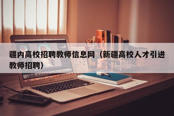 疆内高校招聘教师信息网（新疆高校人才引进教师招聘）-第1张图片-高校人才招聘
