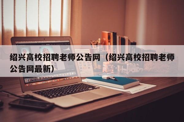 绍兴高校招聘老师公告网（绍兴高校招聘老师公告网最新）-第1张图片-高校人才招聘