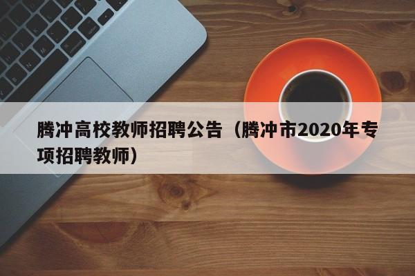 腾冲高校教师招聘公告（腾冲市2020年专项招聘教师）-第1张图片-高校人才招聘