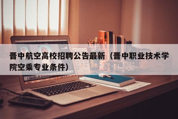 晋中航空高校招聘公告最新（晋中职业技术学院空乘专业条件）-第1张图片-高校人才招聘