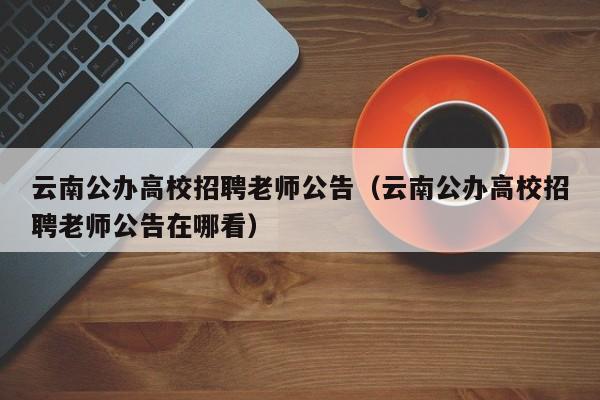 云南公办高校招聘老师公告（云南公办高校招聘老师公告在哪看）-第1张图片-高校人才招聘