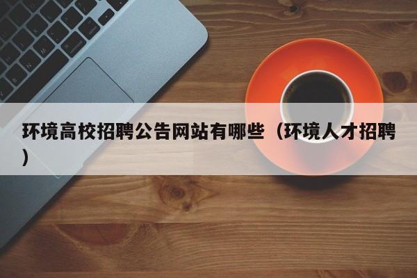 环境高校招聘公告网站有哪些（环境人才招聘）-第1张图片-高校人才招聘