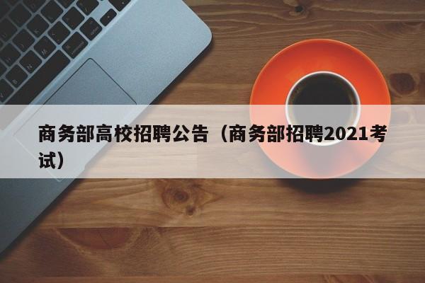 商务部高校招聘公告（商务部招聘2021考试）-第1张图片-高校人才招聘