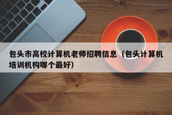 包头市高校计算机老师招聘信息（包头计算机培训机构哪个最好）-第1张图片-高校人才招聘
