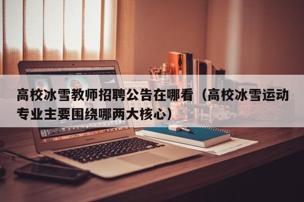 高校冰雪教师招聘公告在哪看（高校冰雪运动专业主要围绕哪两大核心）-第1张图片-高校人才招聘