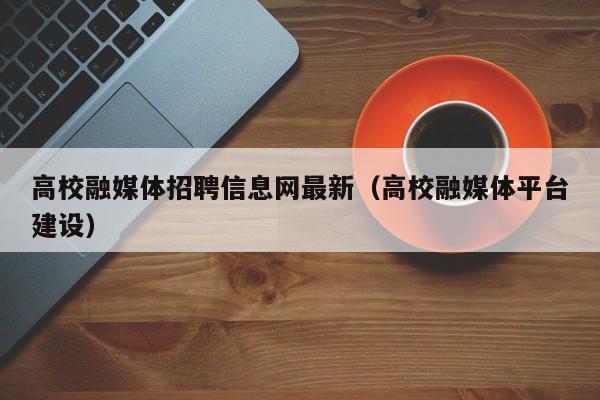 高校融媒体招聘信息网最新（高校融媒体平台建设）-第1张图片-高校人才招聘