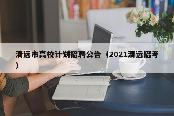 清远市高校计划招聘公告（2021清远招考）-第1张图片-高校人才招聘