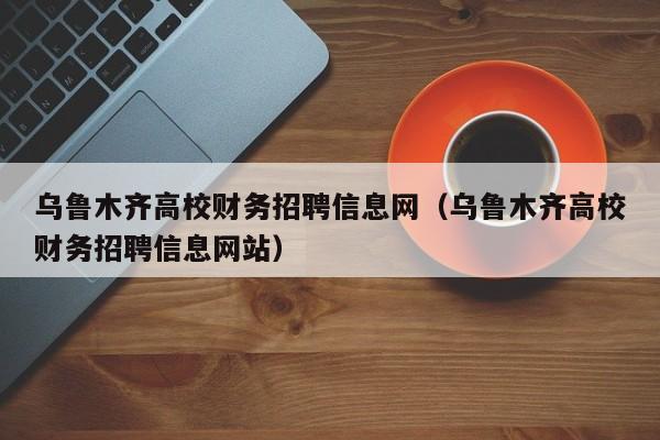 乌鲁木齐高校财务招聘信息网（乌鲁木齐高校财务招聘信息网站）-第1张图片-高校人才招聘