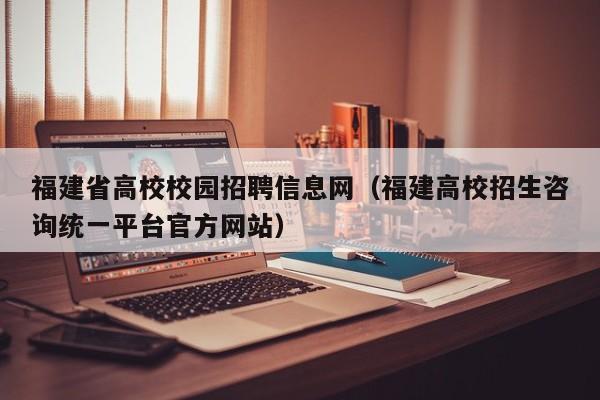 福建省高校校园招聘信息网（福建高校招生咨询统一平台官方网站）-第1张图片-高校人才招聘