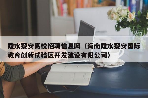 陵水黎安高校招聘信息网（海南陵水黎安国际教育创新试验区开发建设有限公司）-第1张图片-高校人才招聘
