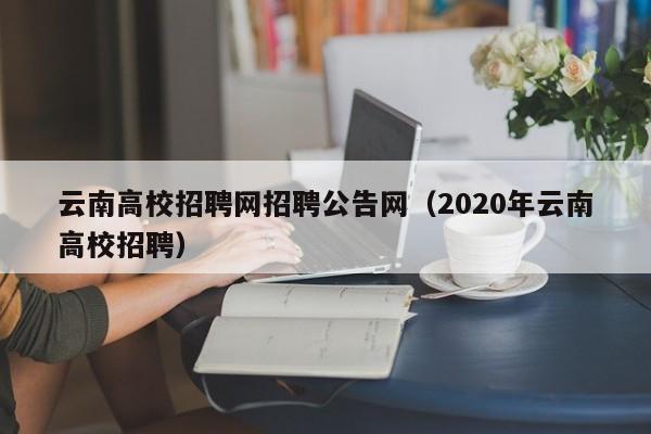 云南高校招聘网招聘公告网（2020年云南高校招聘）-第1张图片-高校人才招聘