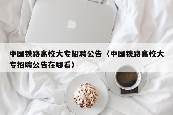 中国铁路高校大专招聘公告（中国铁路高校大专招聘公告在哪看）-第1张图片-高校人才招聘