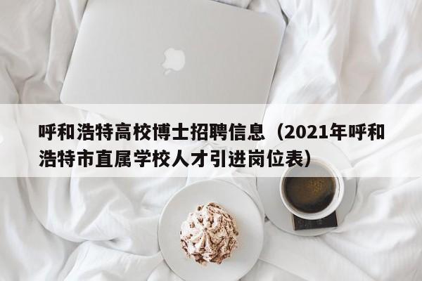 呼和浩特高校博士招聘信息（2021年呼和浩特市直属学校人才引进岗位表）-第1张图片-高校人才招聘