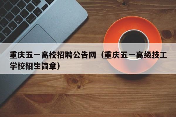 重庆五一高校招聘公告网（重庆五一高级技工学校招生简章）-第1张图片-高校人才招聘