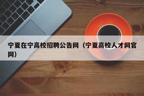 宁夏在宁高校招聘公告网（宁夏高校人才网官网）-第1张图片-高校人才招聘