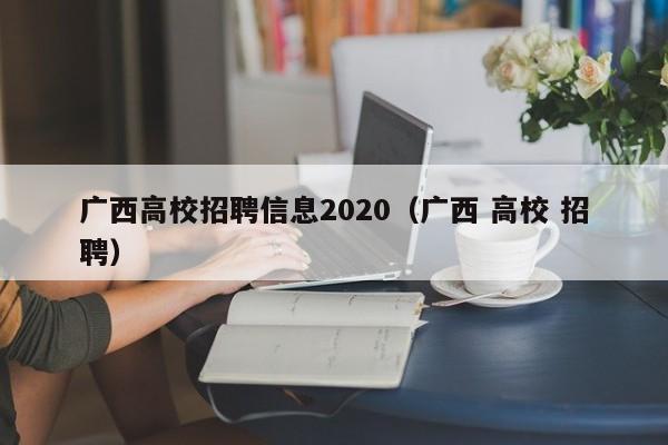 广西高校招聘信息2020（广西 高校 招聘）-第1张图片-高校人才招聘