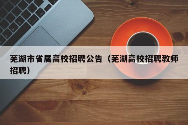 芜湖市省属高校招聘公告（芜湖高校招聘教师招聘）-第1张图片-高校人才招聘