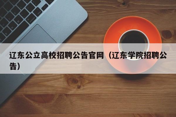 辽东公立高校招聘公告官网（辽东学院招聘公告）-第1张图片-高校人才招聘