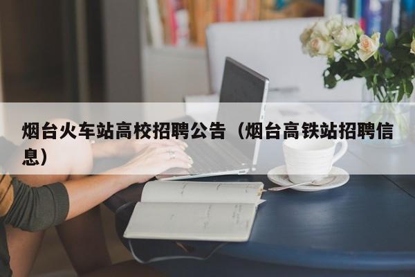 烟台火车站高校招聘公告（烟台高铁站招聘信息）-第1张图片-高校人才招聘